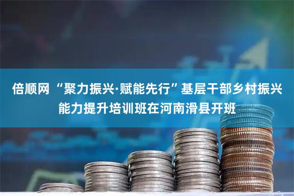 倍顺网 “聚力振兴·赋能先行”基层干部乡村振兴能力提升培训班在河南滑县开班
