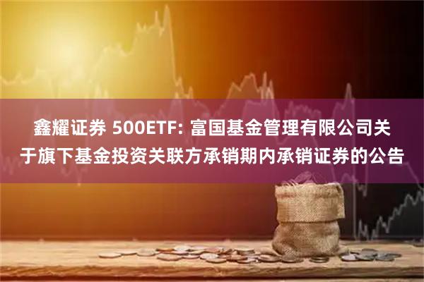 鑫耀证券 500ETF: 富国基金管理有限公司关于旗下基金投资关联方承销期内承销证券的公告