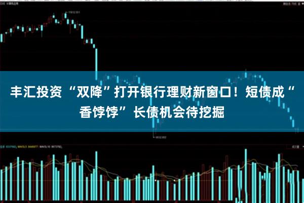 丰汇投资 “双降”打开银行理财新窗口！短债成“香饽饽” 长债机会待挖掘