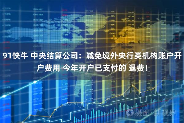 91快牛 中央结算公司：减免境外央行类机构账户开户费用 今年开户已支付的 退费！