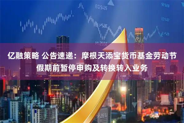 亿融策略 公告速递：摩根天添宝货币基金劳动节假期前暂停申购及转换转入业务