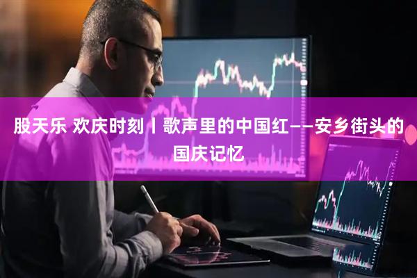 股天乐 欢庆时刻丨歌声里的中国红——安乡街头的国庆记忆