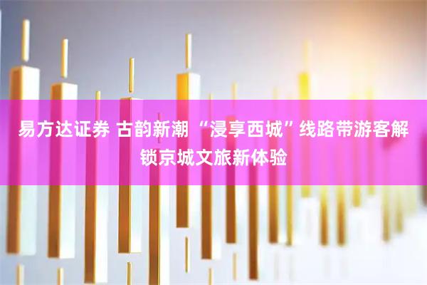 易方达证券 古韵新潮 “浸享西城”线路带游客解锁京城文旅新体验