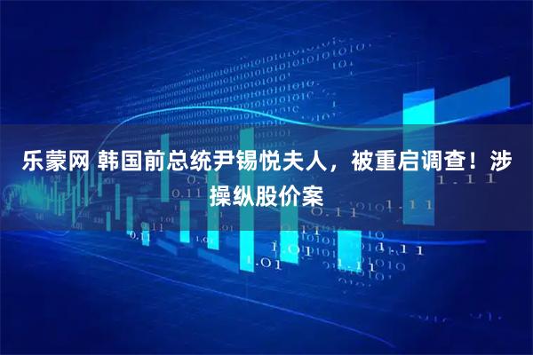 乐蒙网 韩国前总统尹锡悦夫人，被重启调查！涉操纵股价案