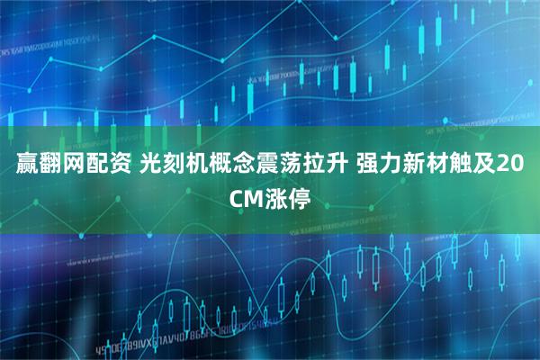 赢翻网配资 光刻机概念震荡拉升 强力新材触及20CM涨停