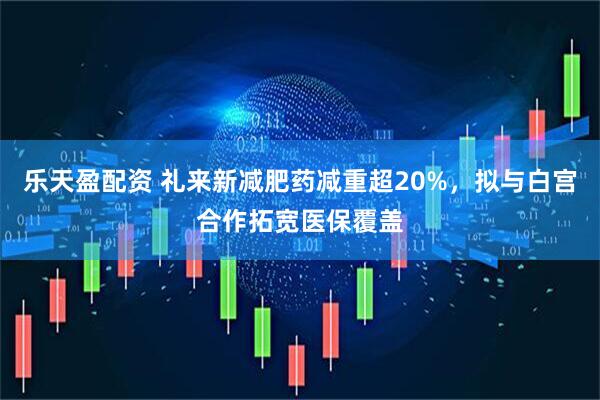 乐天盈配资 礼来新减肥药减重超20%，拟与白宫合作拓宽医保覆盖