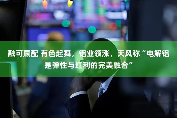 融可赢配 有色起舞，铝业领涨，天风称“电解铝是弹性与红利的完美融合”