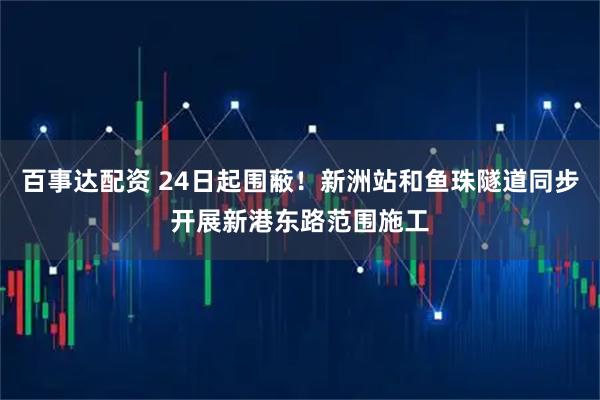 百事达配资 24日起围蔽！新洲站和鱼珠隧道同步开展新港东路范围施工