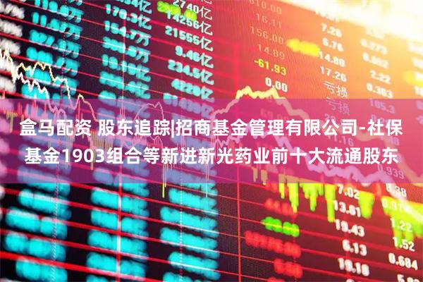 盒马配资 股东追踪|招商基金管理有限公司-社保基金1903组合等新进新光药业前十大流通股东