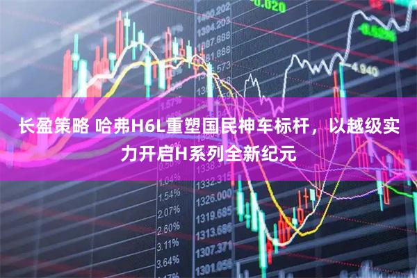 长盈策略 哈弗H6L重塑国民神车标杆，以越级实力开启H系列全新纪元