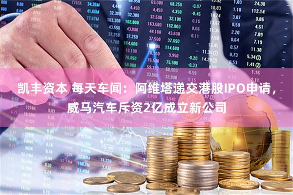 凯丰资本 每天车闻：阿维塔递交港股IPO申请，威马汽车斥资2亿成立新公司
