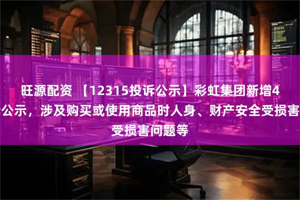 旺源配资 【12315投诉公示】彩虹集团新增4件投诉公示，涉及购买或使用商品时人身、财产安全受损害问题等