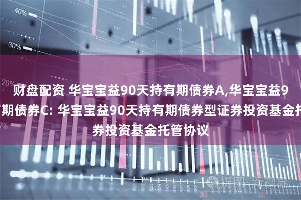 财盘配资 华宝宝益90天持有期债券A,华宝宝益90天持有期债券C: 华宝宝益90天持有期债券型证券投资基金托管协议