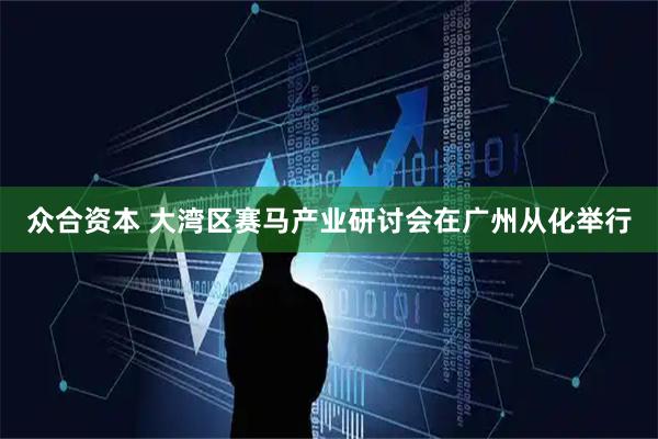 众合资本 大湾区赛马产业研讨会在广州从化举行