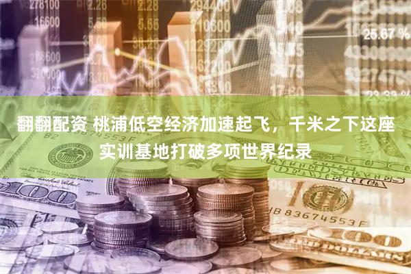 翻翻配资 桃浦低空经济加速起飞，千米之下这座实训基地打破多项世界纪录