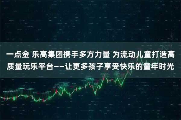 一点金 乐高集团携手多方力量 为流动儿童打造高质量玩乐平台——让更多孩子享受快乐的童年时光