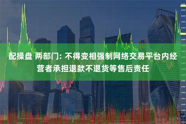 配操盘 两部门: 不得变相强制网络交易平台内经营者承担退款不退货等售后责任