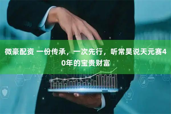 微豪配资 一份传承，一次先行，听常昊说天元赛40年的宝贵财富