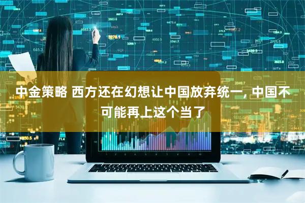 中金策略 西方还在幻想让中国放弃统一, 中国不可能再上这个当了