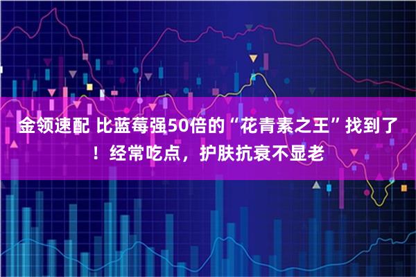 金领速配 比蓝莓强50倍的“花青素之王”找到了！经常吃点，护肤抗衰不显老