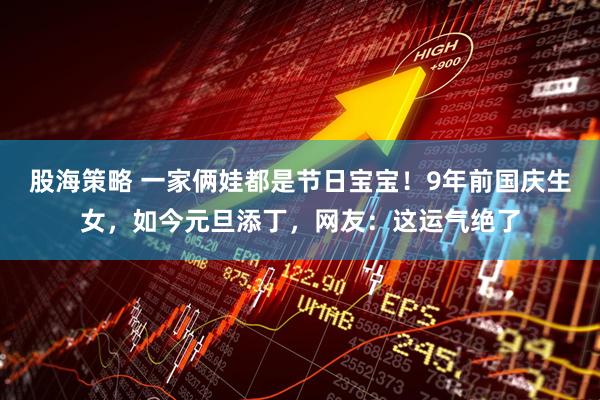 股海策略 一家俩娃都是节日宝宝！9年前国庆生女，如今元旦添丁，网友：这运气绝了