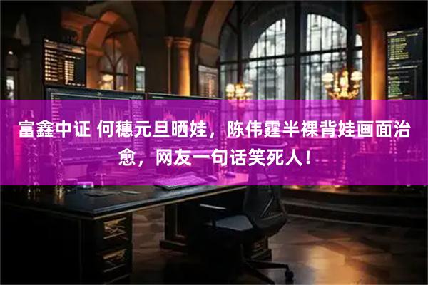 富鑫中证 何穗元旦晒娃，陈伟霆半裸背娃画面治愈，网友一句话笑死人！