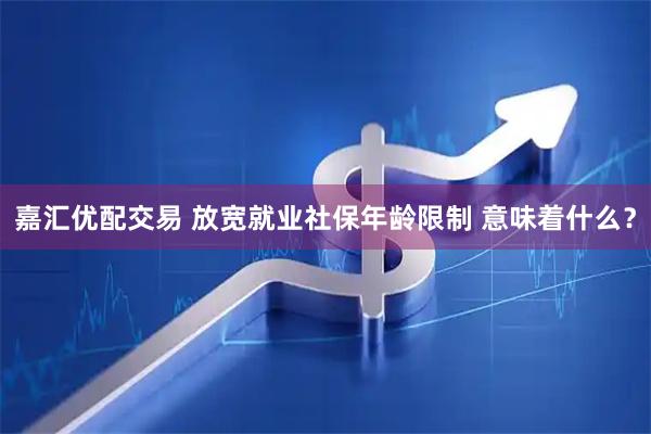 嘉汇优配交易 放宽就业社保年龄限制 意味着什么？