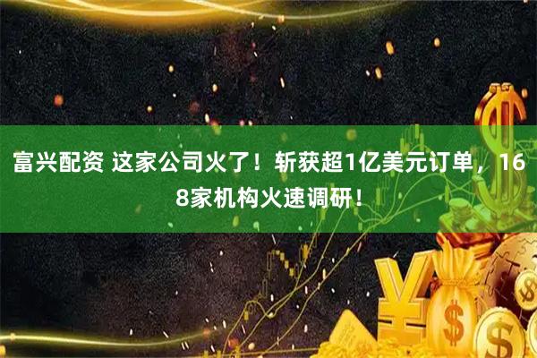 富兴配资 这家公司火了！斩获超1亿美元订单，168家机构火速调研！