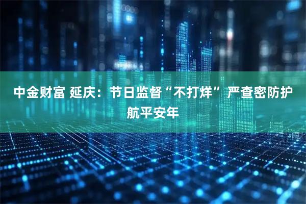 中金财富 延庆：节日监督“不打烊” 严查密防护航平安年