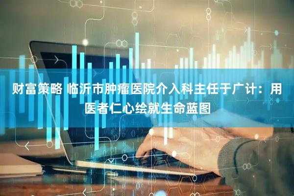 财富策略 临沂市肿瘤医院介入科主任于广计：用医者仁心绘就生命蓝图