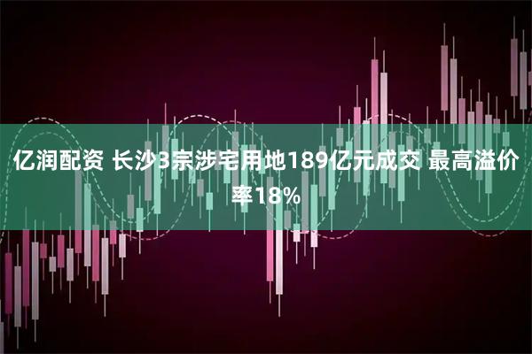 亿润配资 长沙3宗涉宅用地189亿元成交 最高溢价率18%