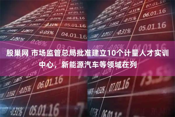 股巢网 市场监管总局批准建立10个计量人才实训中心，新能源汽车等领域在列
