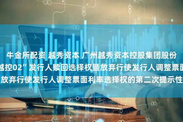 牛金所配资 越秀资本 广州越秀资本控股集团股份有限公司关于行使“22越控02”发行人赎回选择权暨放弃行使发行人调整票面利率选择权的第二次提示性公告