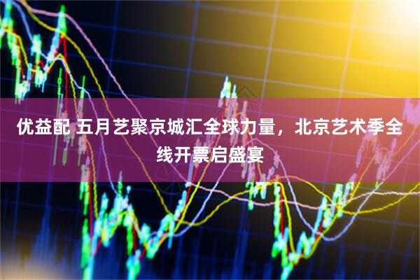 优益配 五月艺聚京城汇全球力量，北京艺术季全线开票启盛宴