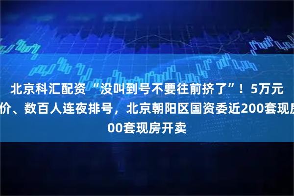 北京科汇配资 “没叫到号不要往前挤了”！5万元/㎡单价、数百人连夜排号，北京朝阳区国资委近200套现房开卖