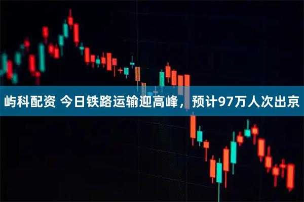 屿科配资 今日铁路运输迎高峰，预计97万人次出京