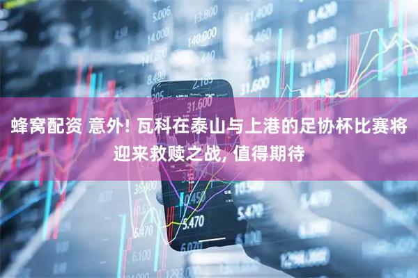 蜂窝配资 意外! 瓦科在泰山与上港的足协杯比赛将迎来救赎之战, 值得期待