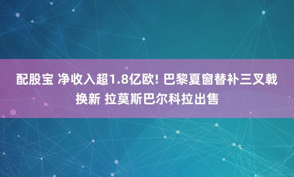 配股宝 净收入超1.8亿欧! 巴黎夏窗替补三叉戟换新 拉莫斯巴尔科拉出售